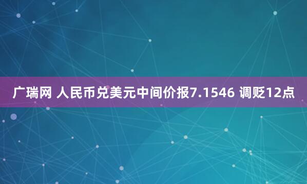 广瑞网 人民币兑美元中间价报7.1546 调贬12点