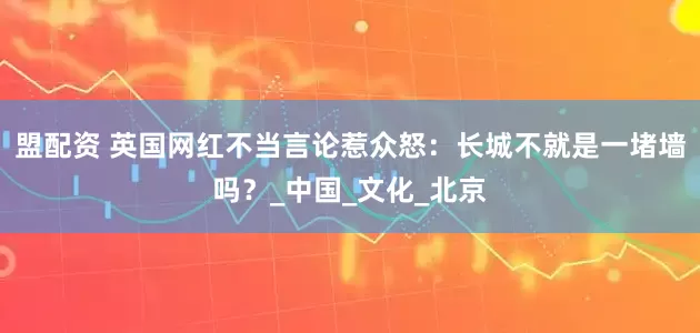 盟配资 英国网红不当言论惹众怒：长城不就是一堵墙吗？_中国_文化_北京