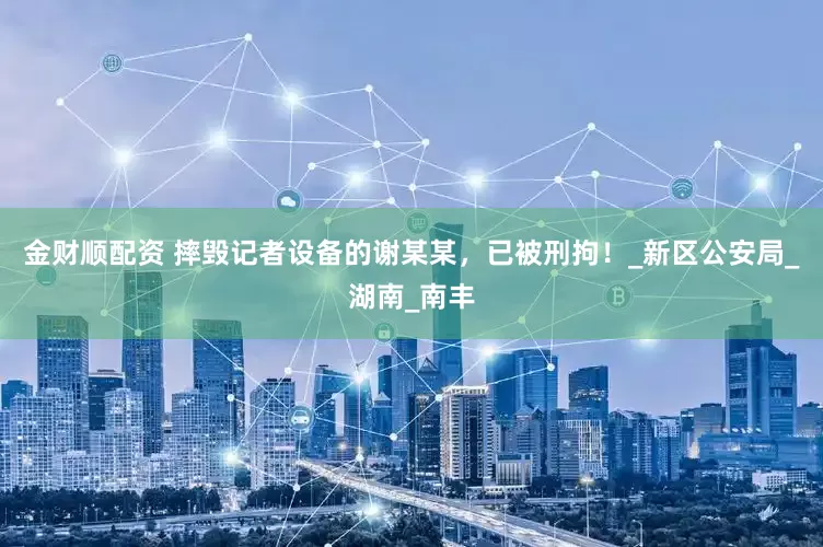 金财顺配资 摔毁记者设备的谢某某，已被刑拘！_新区公安局_湖南_南丰