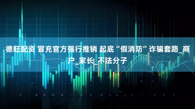 德旺配资 冒充官方强行推销 起底“假消防”诈骗套路_商户_家长_不法分子