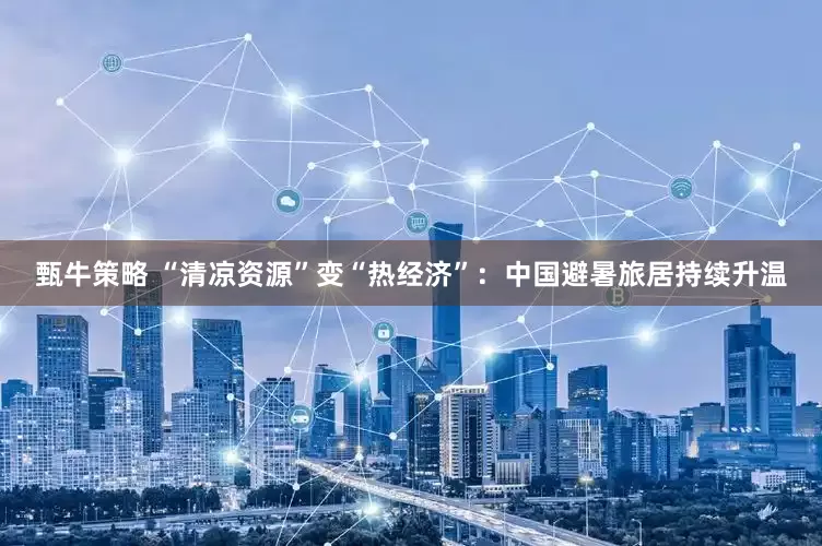 甄牛策略 “清凉资源”变“热经济”：中国避暑旅居持续升温