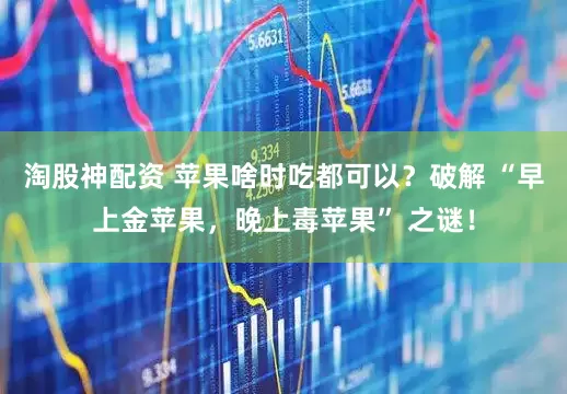 淘股神配资 苹果啥时吃都可以？破解 “早上金苹果，晚上毒苹果” 之谜！