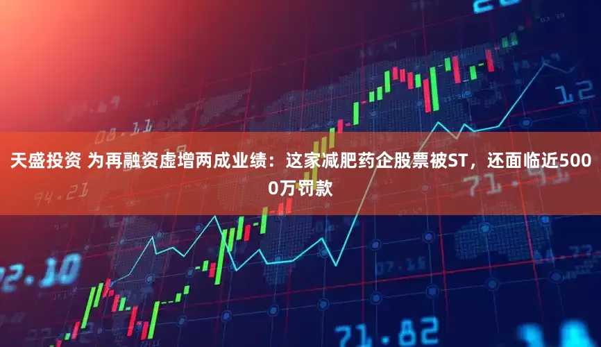 天盛投资 为再融资虚增两成业绩：这家减肥药企股票被ST，还面临近5000万罚款