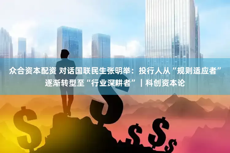 众合资本配资 对话国联民生张明举：投行人从“规则适应者”逐渐转型至“行业深耕者”｜科创资本论