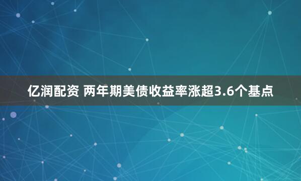 亿润配资 两年期美债收益率涨超3.6个基点