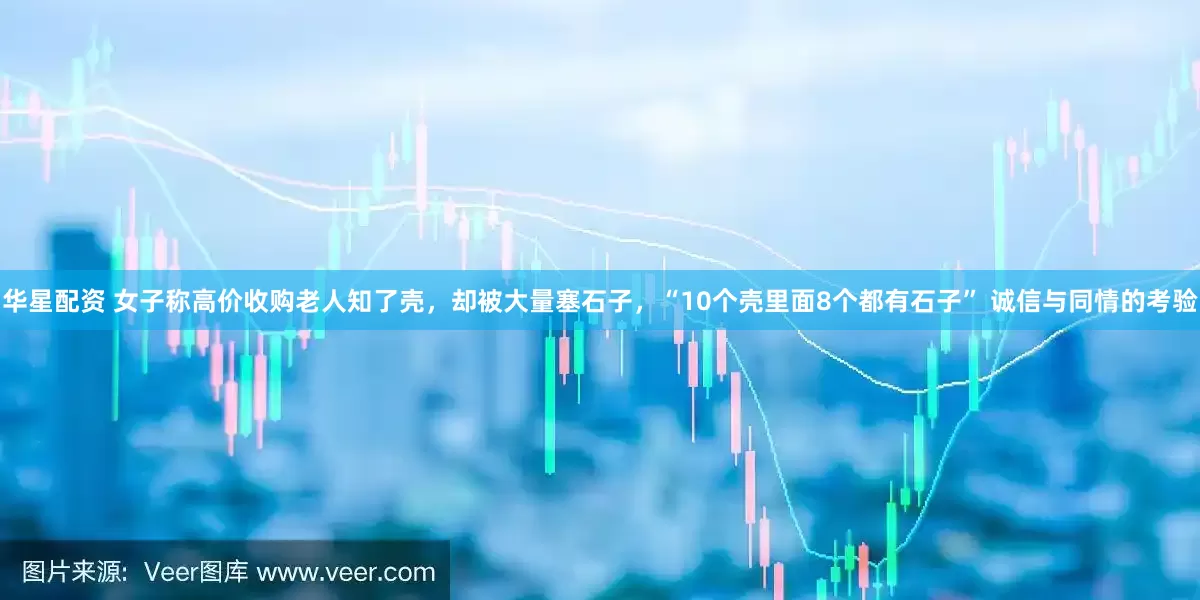 华星配资 女子称高价收购老人知了壳，却被大量塞石子，“10个壳里面8个都有石子” 诚信与同情的考验