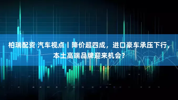柏瑞配资 汽车视点丨降价超四成，进口豪车承压下行，本土高端品牌迎来机会？