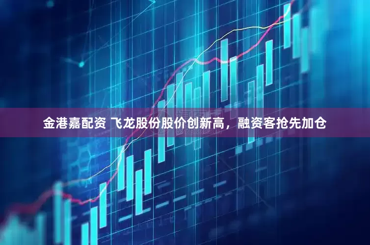 金港嘉配资 飞龙股份股价创新高，融资客抢先加仓