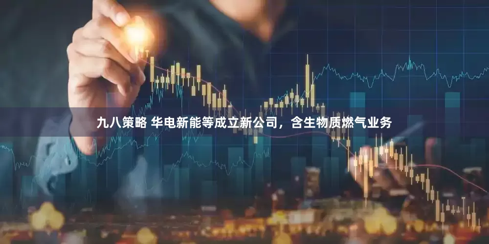 九八策略 华电新能等成立新公司，含生物质燃气业务