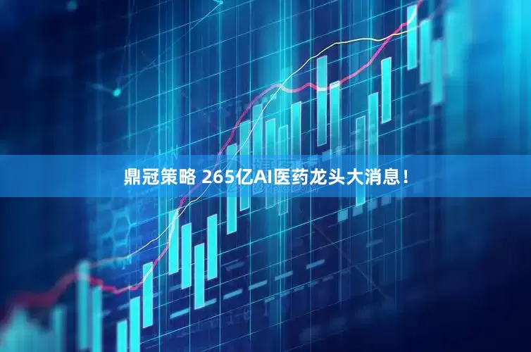 鼎冠策略 265亿AI医药龙头大消息!