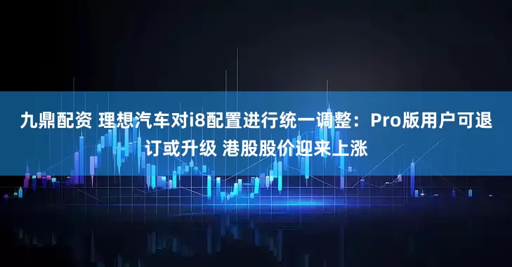 九鼎配资 理想汽车对i8配置进行统一调整：Pro版用户可退订或升级 港股股价迎来上涨