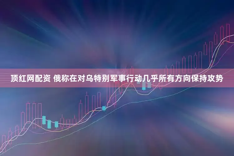顶红网配资 俄称在对乌特别军事行动几乎所有方向保持攻势
