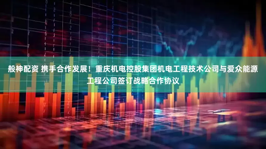 般神配资 携手合作发展！重庆机电控股集团机电工程技术公司与爱众能源工程公司签订战略合作协议