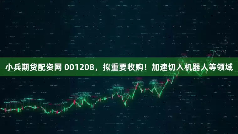 小兵期货配资网 001208，拟重要收购！加速切入机器人等领域