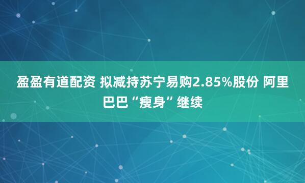 盈盈有道配资 拟减持苏宁易购2.85%股份 阿里巴巴“瘦身”继续