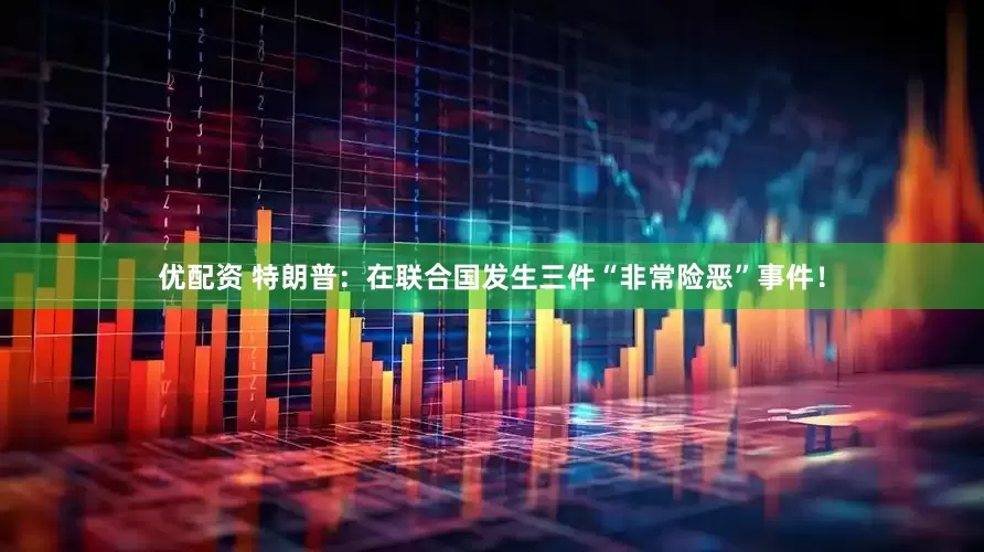 优配资 特朗普：在联合国发生三件“非常险恶”事件！