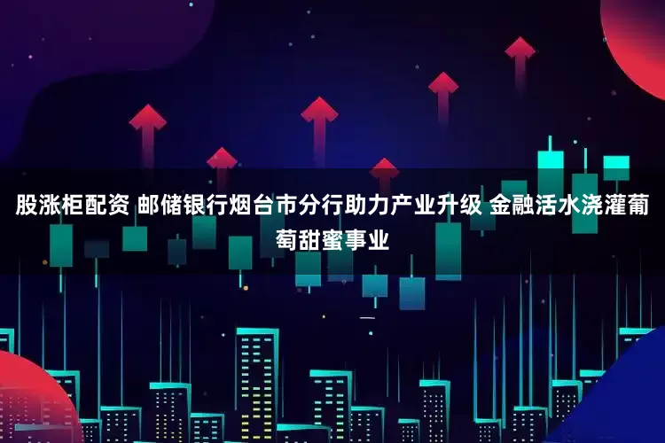 股涨柜配资 邮储银行烟台市分行助力产业升级 金融活水浇灌葡萄甜蜜事业