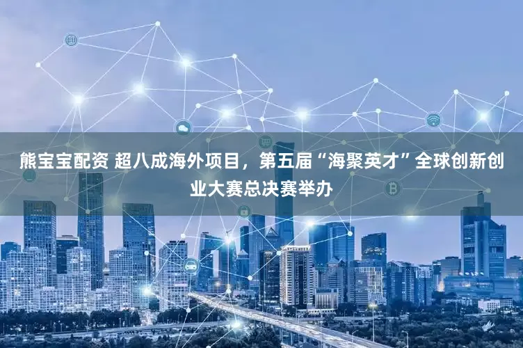 熊宝宝配资 超八成海外项目，第五届“海聚英才”全球创新创业大赛总决赛举办