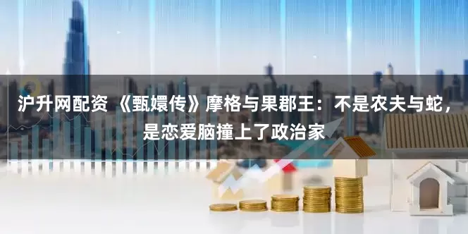 沪升网配资 《甄嬛传》摩格与果郡王：不是农夫与蛇，是恋爱脑撞上了政治家
