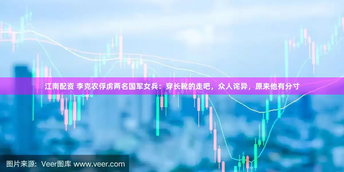 江南配资 李克农俘虏两名国军女兵：穿长靴的走吧，众人诧异，原来他有分寸