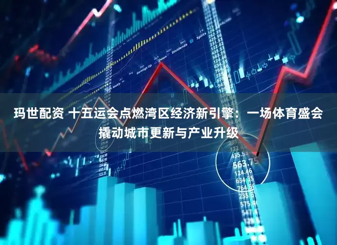 玛世配资 十五运会点燃湾区经济新引擎：一场体育盛会撬动城市更新与产业升级