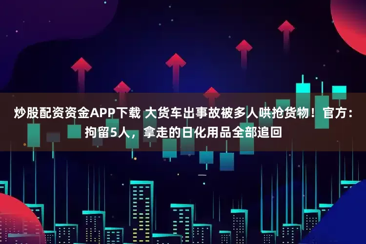 炒股配资资金APP下载 大货车出事故被多人哄抢货物！官方：拘留5人，拿走的日化用品全部追回
