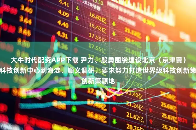 大牛时代配资APP下载 尹力、殷勇围绕建设北京（京津冀）国际科技创新中心到海淀、顺义调研，要求努力打造世界级科技创新策源地