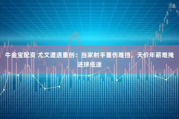牛金宝配资 尤文遭遇重创：当家射手重伤难挡，天价年薪难掩进球低迷