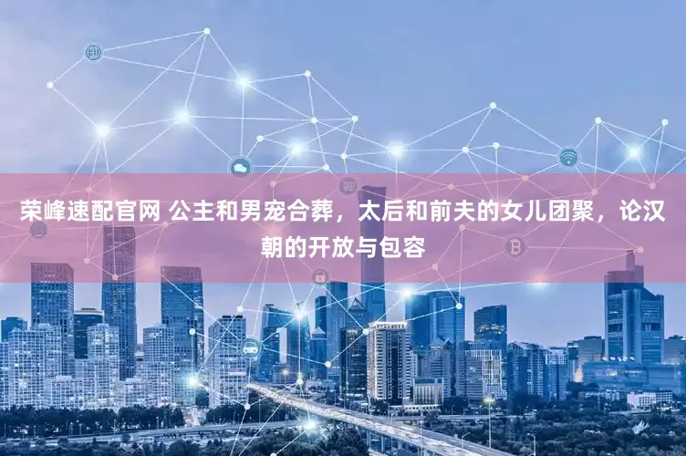 荣峰速配官网 公主和男宠合葬，太后和前夫的女儿团聚，论汉朝的开放与包容