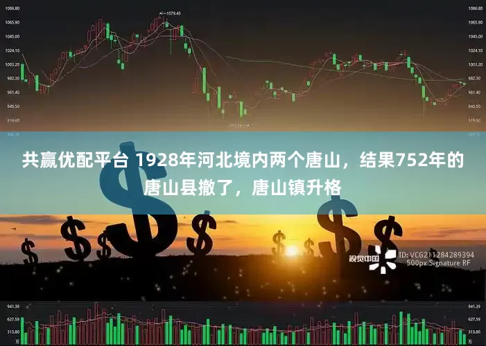 共赢优配平台 1928年河北境内两个唐山，结果752年的唐山县撤了，唐山镇升格