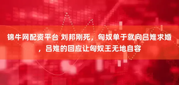 锦牛网配资平台 刘邦刚死，匈奴单于就向吕雉求婚，吕雉的回应让匈奴王无地自容