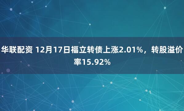 华联配资 12月17日福立转债上涨2.01%，转股溢价率15.92%