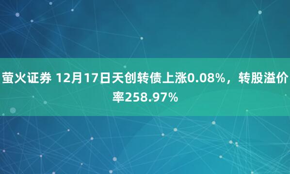萤火证券 12月17日天创转债上涨0.08%，转股溢价率258.97%