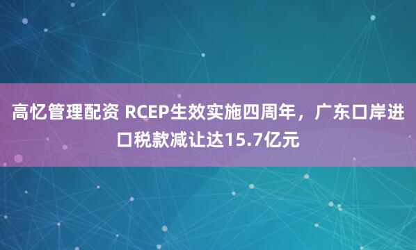 高忆管理配资 RCEP生效实施四周年，广东口岸进口税款减让达15.7亿元
