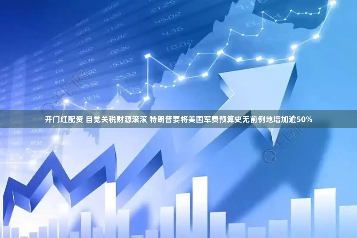 开门红配资 自觉关税财源滚滚 特朗普要将美国军费预算史无前例地增加逾50%