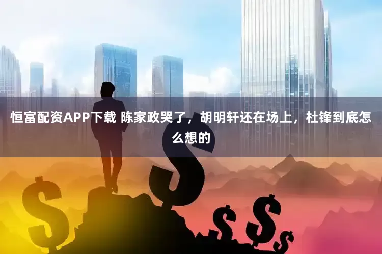 恒富配资APP下载 陈家政哭了，胡明轩还在场上，杜锋到底怎么想的