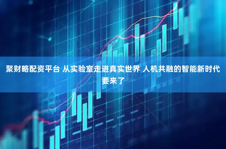 聚财略配资平台 从实验室走进真实世界 人机共融的智能新时代要来了