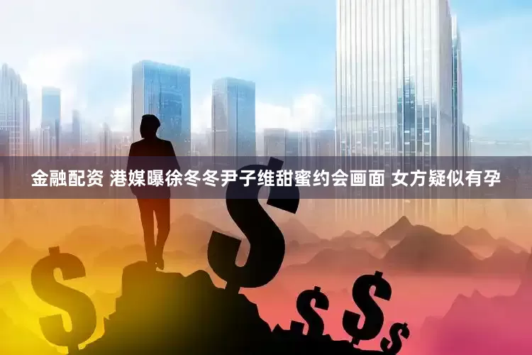 金融配资 港媒曝徐冬冬尹子维甜蜜约会画面 女方疑似有孕