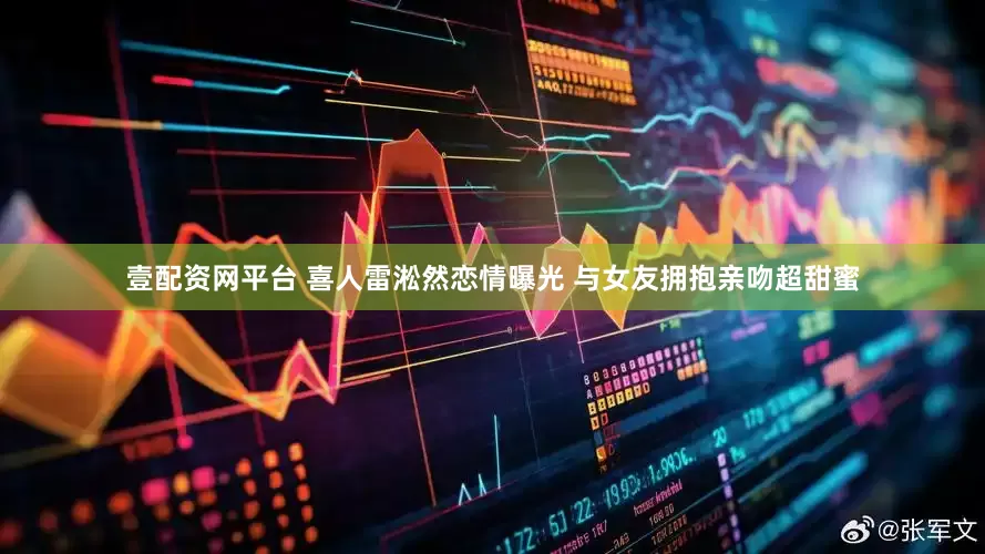 壹配资网平台 喜人雷淞然恋情曝光 与女友拥抱亲吻超甜蜜