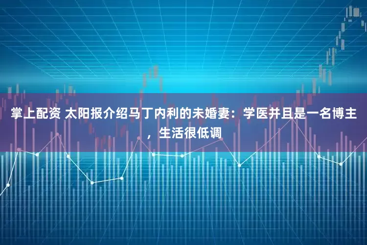 掌上配资 太阳报介绍马丁内利的未婚妻：学医并且是一名博主，生活很低调