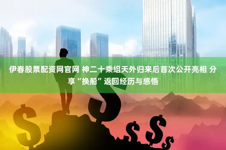 伊春股票配资网官网 神二十乘组天外归来后首次公开亮相 分享“换船”返回经历与感悟