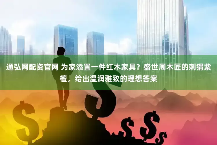 通弘网配资官网 为家添置一件红木家具？盛世周木匠的刺猬紫檀，给出温润雅致的理想答案