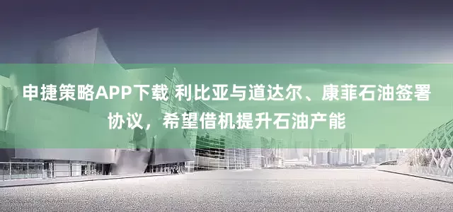 申捷策略APP下载 利比亚与道达尔、康菲石油签署协议，希望借机提升石油产能