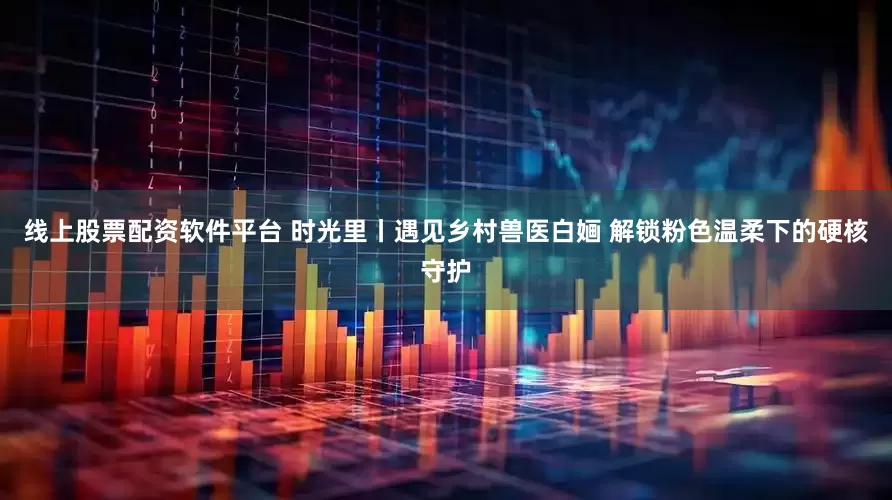 线上股票配资软件平台 时光里丨遇见乡村兽医白婳 解锁粉色温柔下的硬核守护