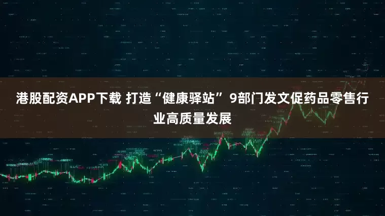 港股配资APP下载 打造“健康驿站” 9部门发文促药品零售行业高质量发展