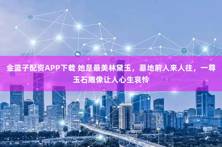 金篮子配资APP下载 她是最美林黛玉，墓地前人来人往，一尊玉石雕像让人心生哀怜