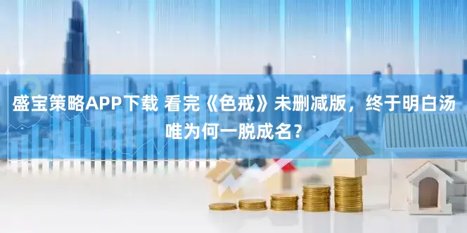 盛宝策略APP下载 看完《色戒》未删减版，终于明白汤唯为何一脱成名？