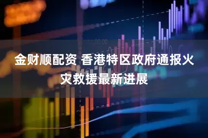 金财顺配资 香港特区政府通报火灾救援最新进展